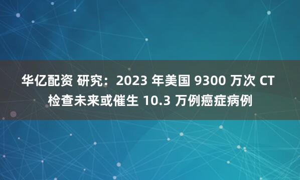 华亿配资 研究：2023 年美国 9300 万次 CT 检查未来或催生 10.3 万例癌症病例