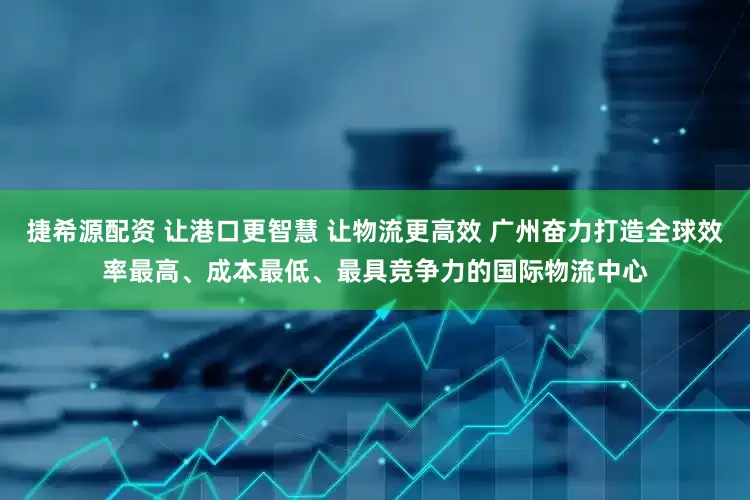 捷希源配资 让港口更智慧 让物流更高效 广州奋力打造全球效率最高、成本最低、最具竞争力的国际物流中心