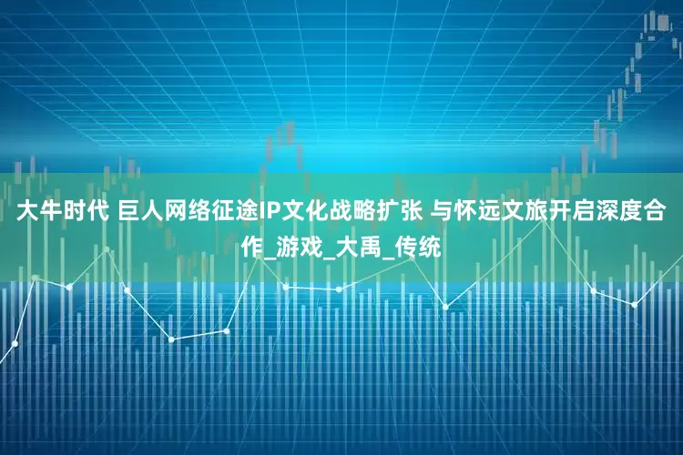 大牛时代 巨人网络征途IP文化战略扩张 与怀远文旅开启深度合作_游戏_大禹_传统