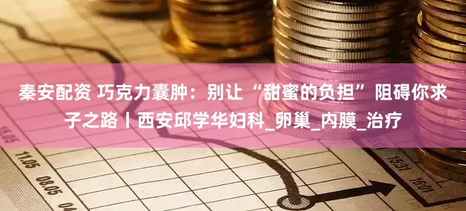 秦安配资 巧克力囊肿：别让 “甜蜜的负担” 阻碍你求子之路丨西安邱学华妇科_卵巢_内膜_治疗