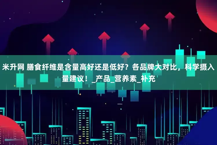 米升网 膳食纤维是含量高好还是低好？各品牌大对比，科学摄入量建议！_产品_营养素_补充