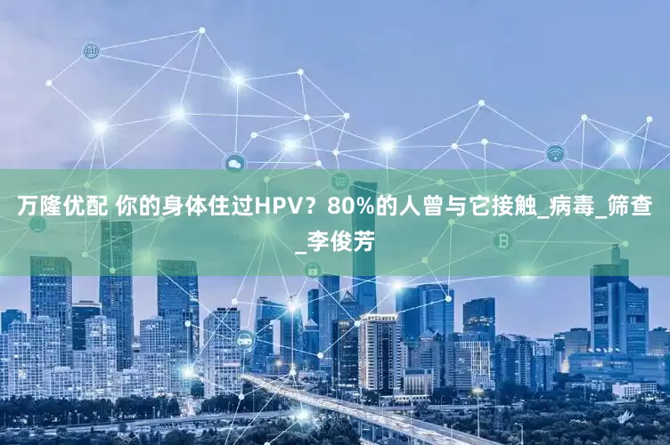 万隆优配 你的身体住过HPV？80%的人曾与它接触_病毒_筛查_李俊芳