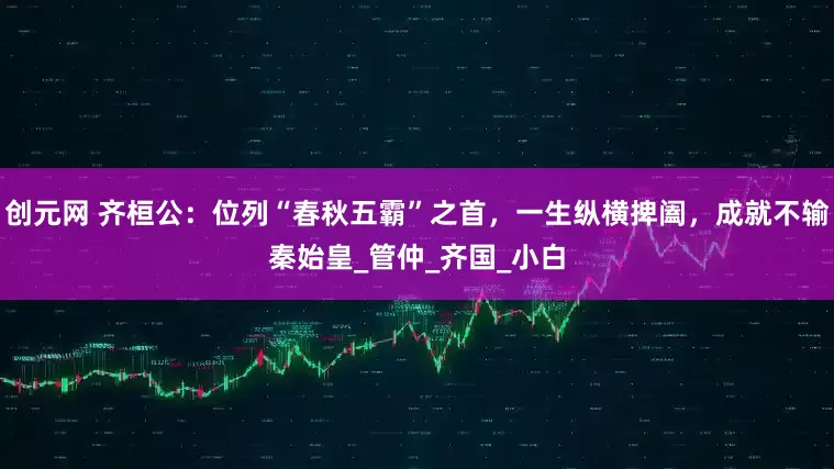 创元网 齐桓公：位列“春秋五霸”之首，一生纵横捭阖，成就不输秦始皇_管仲_齐国_小白