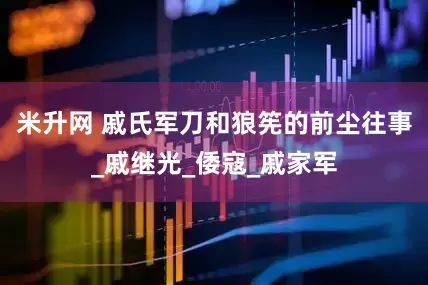 米升网 戚氏军刀和狼筅的前尘往事_戚继光_倭寇_戚家军