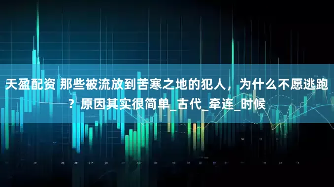 天盈配资 那些被流放到苦寒之地的犯人，为什么不愿逃跑？原因其实很简单_古代_牵连_时候