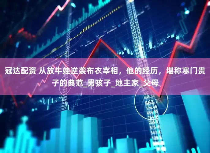 冠达配资 从放牛娃逆袭布衣宰相，他的经历，堪称寒门贵子的典范_男孩子_地主家_父母