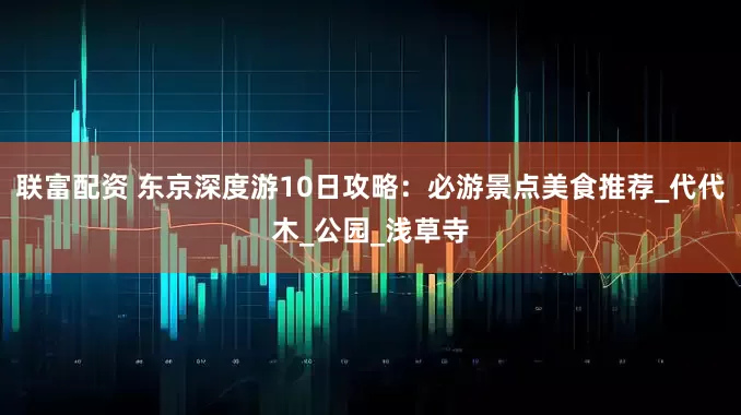 联富配资 东京深度游10日攻略：必游景点美食推荐_代代木_公园_浅草寺
