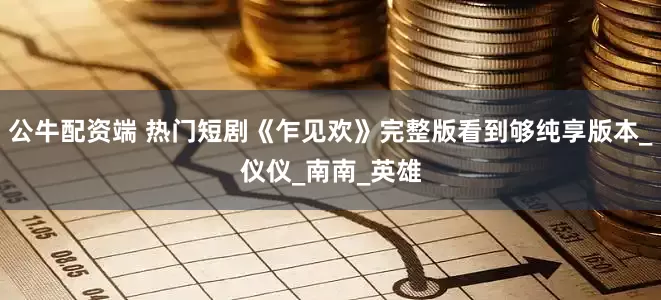 公牛配资端 热门短剧《乍见欢》完整版看到够纯享版本_仪仪_南南_英雄