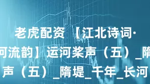 老虎配资 【江北诗词·隋唐大运河流韵】运河桨声（五）_隋堤_千年_长河