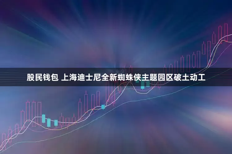 股民钱包 上海迪士尼全新蜘蛛侠主题园区破土动工