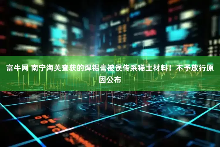 富牛网 南宁海关查获的焊锡膏被误传系稀土材料！不予放行原因公布