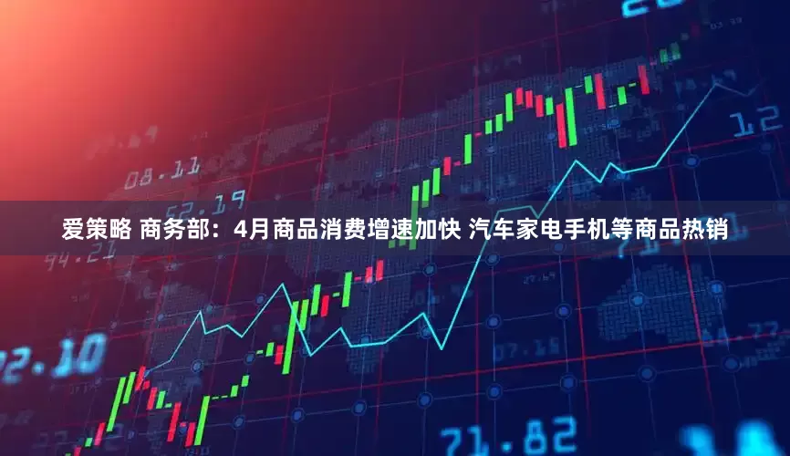 爱策略 商务部：4月商品消费增速加快 汽车家电手机等商品热销