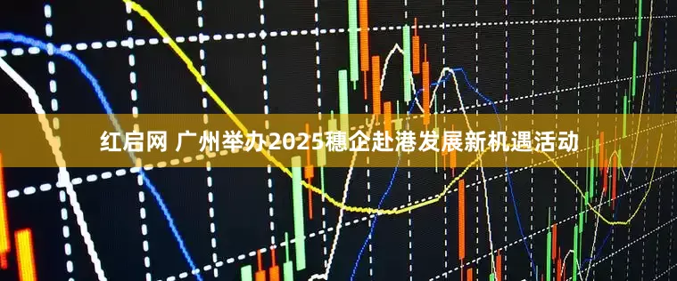 红启网 广州举办2025穗企赴港发展新机遇活动