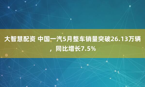 大智慧配资 中国一汽5月整车销量突破26.13万辆，同比增长7.5%