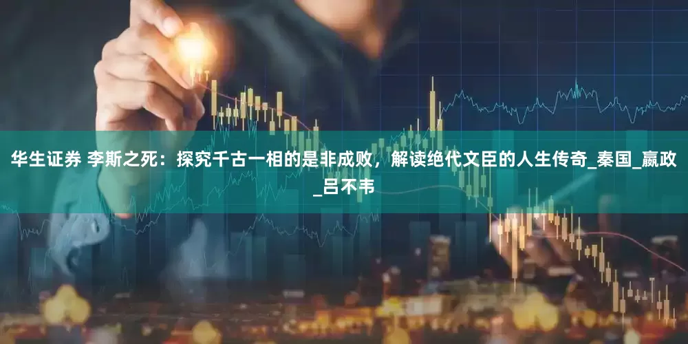 华生证券 李斯之死：探究千古一相的是非成败，解读绝代文臣的人生传奇_秦国_嬴政_吕不韦