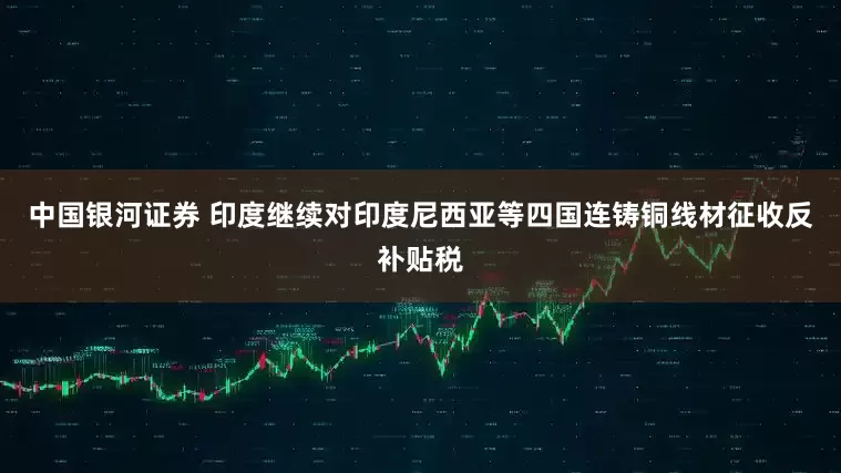 中国银河证券 印度继续对印度尼西亚等四国连铸铜线材征收反补贴税