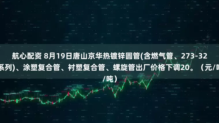 航心配资 8月19日唐山京华热镀锌圆管(含燃气管、273-325系列)、涂塑复合管、衬塑复合管、螺旋管出厂价格下调20。（元/吨）