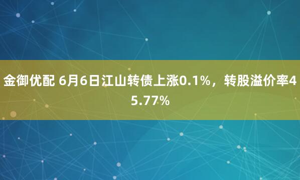 金御优配 6月6日江山转债上涨0.1%，转股溢价率45.77%