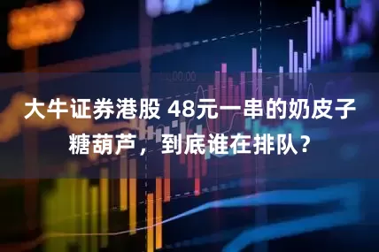 大牛证券港股 48元一串的奶皮子糖葫芦，到底谁在排队？