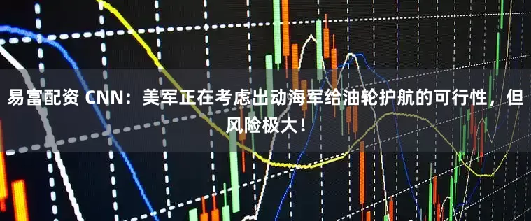 易富配资 CNN：美军正在考虑出动海军给油轮护航的可行性，但风险极大！