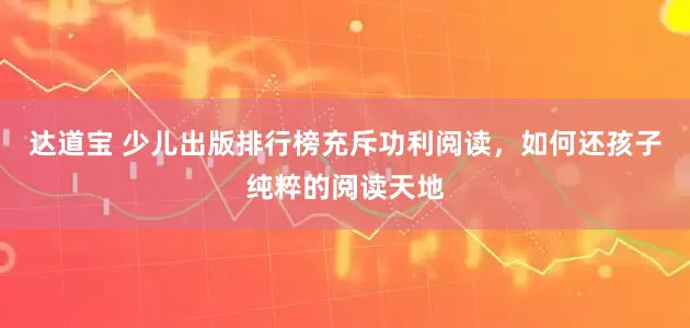达道宝 少儿出版排行榜充斥功利阅读，如何还孩子纯粹的阅读天地